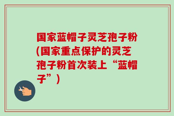 国家蓝帽子灵芝孢子粉(国家重点保护的灵芝孢子粉首次装上“蓝帽子”) 国家蓝帽子灵芝孢子粉(国家重点保护的灵芝孢子粉首次装上“蓝帽子”)