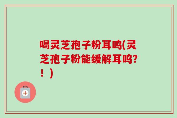 喝灵芝孢子粉耳鸣(灵芝孢子粉能缓解耳鸣?!) 喝灵芝孢子粉耳鸣(灵芝孢子粉能缓解耳鸣?!)