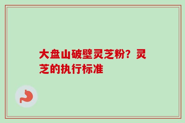 大盘山破壁灵芝粉?灵芝的执行标准 大盘山破壁灵芝粉?灵芝的执行标准