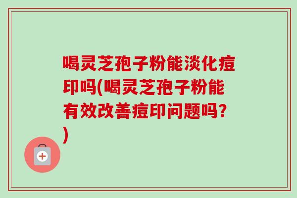 喝灵芝孢子粉能淡化痘印吗(喝灵芝孢子粉能有效改善痘印问题吗?) 喝灵芝孢子粉能淡化痘印吗(喝灵芝孢子粉能有效改善痘印问题吗?)