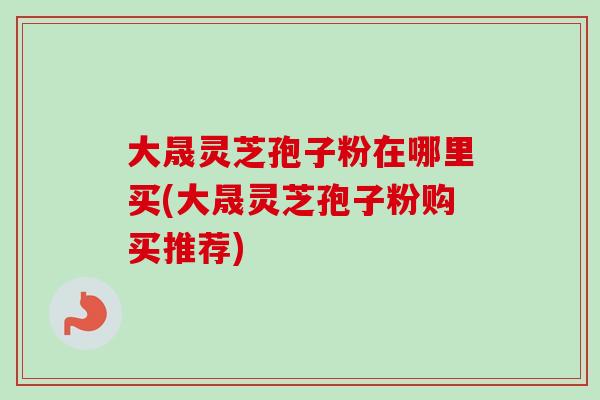 大晟灵芝孢子粉在哪里买(大晟灵芝孢子粉购买推荐)