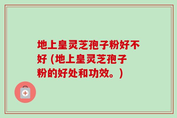 地上皇灵芝孢子粉好不好 (地上皇灵芝孢子粉的好处和功效。)