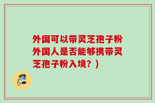 外国可以带灵芝孢子粉外国人是否能够携带灵芝孢子粉入境？)