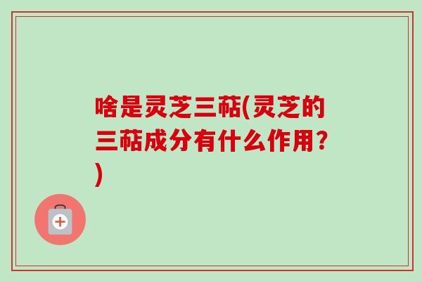 啥是灵芝三萜(灵芝的三萜成分有什么作用?) 啥是灵芝三萜(灵芝的三萜成分有什么作用?)