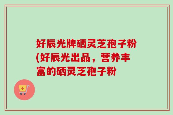 好辰光牌硒灵芝孢子粉(好辰光出品,营养丰富的硒灵芝孢子粉 好辰光牌硒灵芝孢子粉(好辰光出品,营养丰富的硒灵芝孢子粉