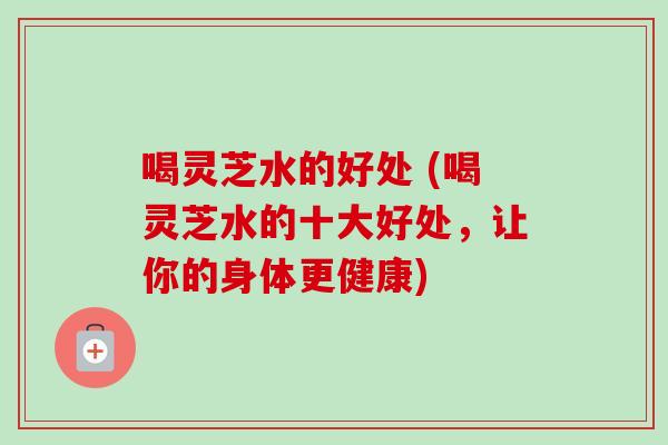 喝灵芝水的好处 (喝灵芝水的十大好处，让你的身体更健康)