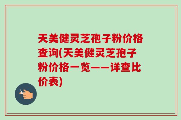 天美健灵芝孢子粉价格查询(天美健灵芝孢子粉价格一览——详查比价表)