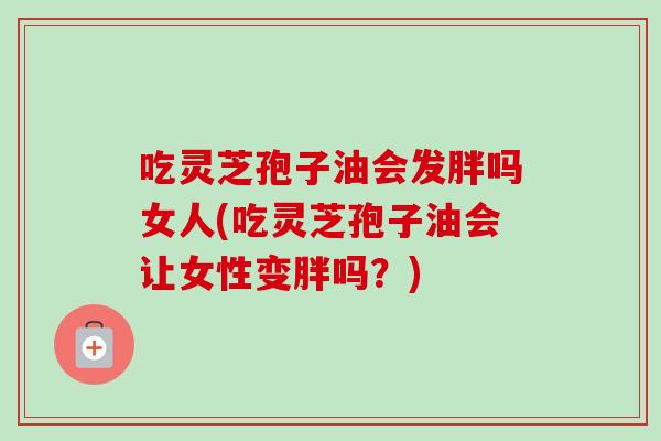 吃灵芝孢子油会发胖吗女人(吃灵芝孢子油会让女性变胖吗？)