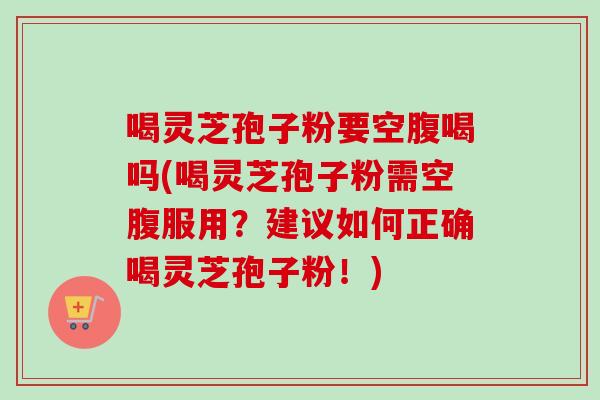 喝灵芝孢子粉要空腹喝吗(喝灵芝孢子粉需空腹服用?建议如何正确喝灵芝孢子粉!) 喝灵芝孢子粉要空腹喝吗(喝灵芝孢子粉需空腹服用?建议如何正确喝灵芝孢子粉!)