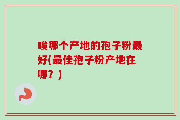 唉哪个产地的孢子粉好(佳孢子粉产地在哪?) 唉哪个产地的孢子粉好(佳孢子粉产地在哪?)