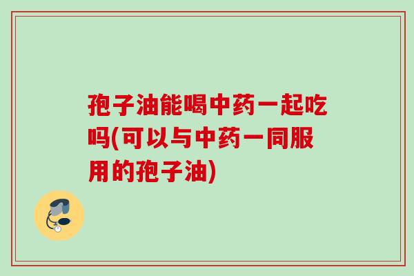 孢子油能喝一起吃吗(可以与一同服用的孢子油) 孢子油能喝一起吃吗(可以与一同服用的孢子油)
