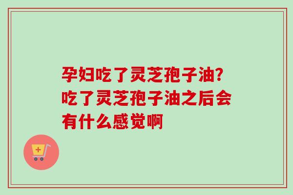 孕妇吃了灵芝孢子油?吃了灵芝孢子油之后会有什么感觉啊 孕妇吃了灵芝孢子油?吃了灵芝孢子油之后会有什么感觉啊