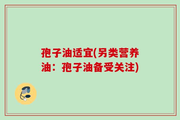孢子油适宜(另类营养油:孢子油备受关注) 孢子油适宜(另类营养油:孢子油备受关注)