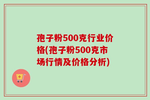 孢子粉500克行业价格(孢子粉500克市场行情及价格分析) 孢子粉500克行业价格(孢子粉500克市场行情及价格分析)