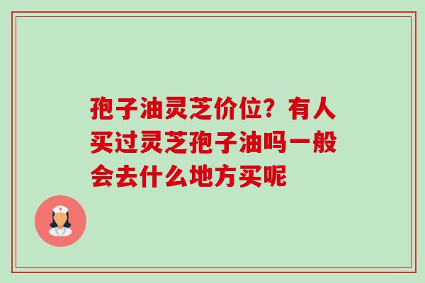 孢子油灵芝价位?有人买过灵芝孢子油吗一般会去什么地方买呢 孢子油灵芝价位?有人买过灵芝孢子油吗一般会去什么地方买呢