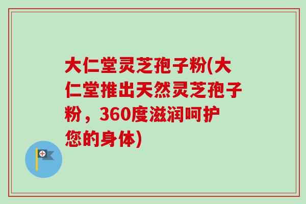 大仁堂灵芝孢子粉(大仁堂推出天然灵芝孢子粉,360度滋润呵护您的身体) 大仁堂灵芝孢子粉(大仁堂推出天然灵芝孢子粉,360度滋润呵护您的身体)