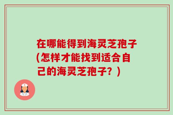 在哪能得到海灵芝孢子(怎样才能找到适合自己的海灵芝孢子?) 在哪能得到海灵芝孢子(怎样才能找到适合自己的海灵芝孢子?)