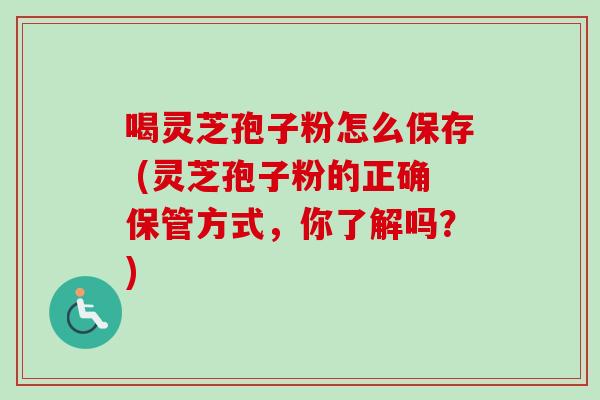 喝灵芝孢子粉怎么保存 (灵芝孢子粉的正确保管方式,你了解吗?) 喝灵芝孢子粉怎么保存 (灵芝孢子粉的正确保管方式,你了解吗?)