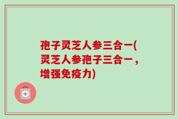 孢子灵芝人参三合一(灵芝人参孢子三合一,增强免疫力) 孢子灵芝人参三合一(灵芝人参孢子三合一,增强免疫力)