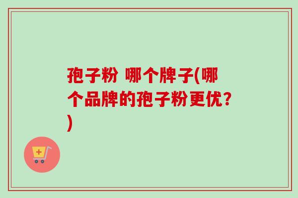 孢子粉 哪个牌子(哪个品牌的孢子粉更优?) 孢子粉 哪个牌子(哪个品牌的孢子粉更优?)