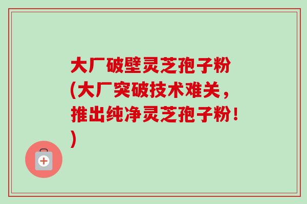 大厂破壁灵芝孢子粉 (大厂突破技术难关,推出纯净灵芝孢子粉!) 大厂破壁灵芝孢子粉 (大厂突破技术难关,推出纯净灵芝孢子粉!)