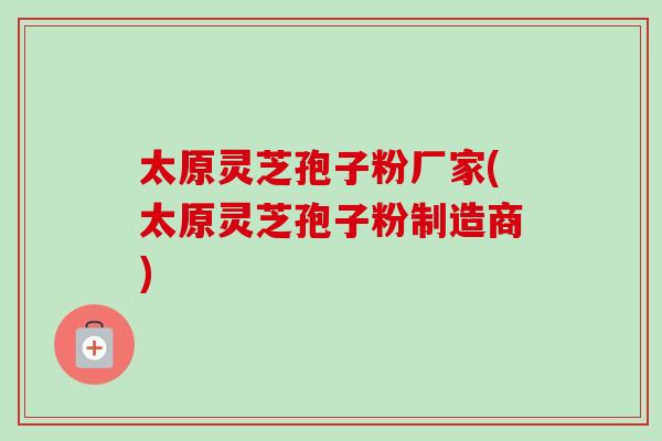 太原灵芝孢子粉厂家(太原灵芝孢子粉制造商) 太原灵芝孢子粉厂家(太原灵芝孢子粉制造商)