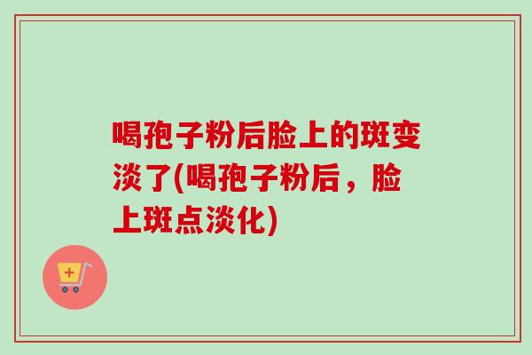 喝孢子粉后脸上的斑变淡了(喝孢子粉后,脸上斑点淡化) 喝孢子粉后脸上的斑变淡了(喝孢子粉后,脸上斑点淡化)