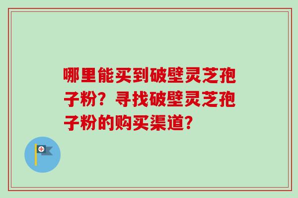 哪里能买到破壁灵芝孢子粉?寻找破壁灵芝孢子粉的购买渠道? 哪里能买到破壁灵芝孢子粉?寻找破壁灵芝孢子粉的购买渠道?