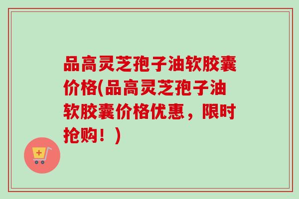 品高灵芝孢子油软胶囊价格(品高灵芝孢子油软胶囊价格优惠，限时抢购！)