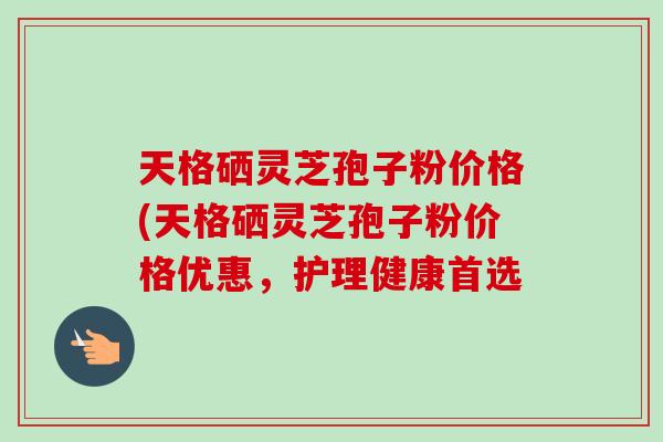 天格硒灵芝孢子粉价格(天格硒灵芝孢子粉价格优惠，护理健康首选