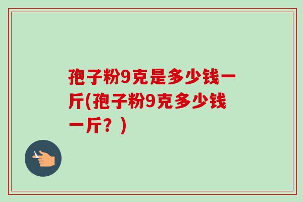 孢子粉9克是多少钱一斤(孢子粉9克多少钱一斤？)