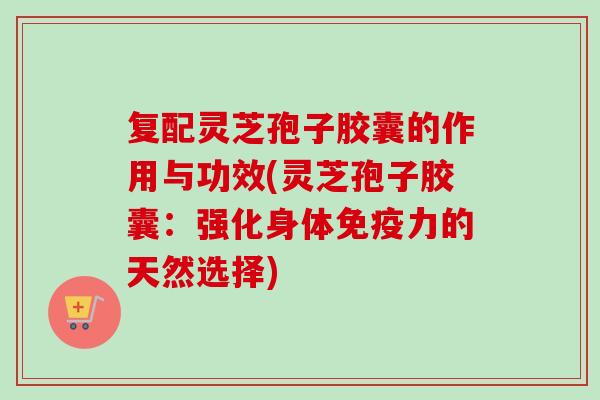 复配灵芝孢子胶囊的作用与功效(灵芝孢子胶囊：强化身体免疫力的天然选择)