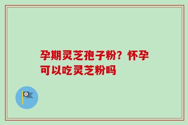 孕期灵芝孢子粉？怀孕可以吃灵芝粉吗
