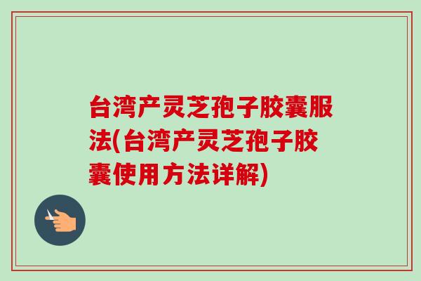 台湾产灵芝孢子胶囊服法(台湾产灵芝孢子胶囊使用方法详解) 台湾产灵芝孢子胶囊服法(台湾产灵芝孢子胶囊使用方法详解)