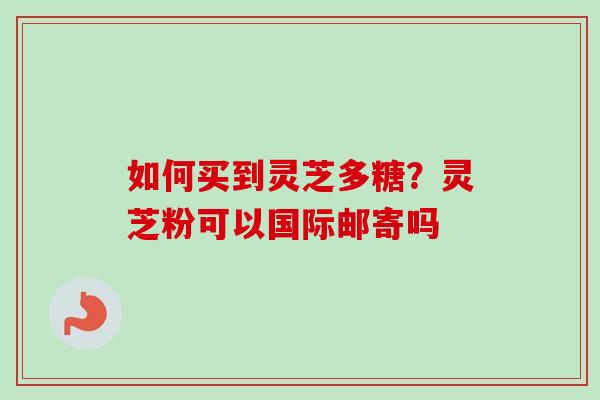 如何买到灵芝多糖?灵芝粉可以国际邮寄吗 如何买到灵芝多糖?灵芝粉可以国际邮寄吗