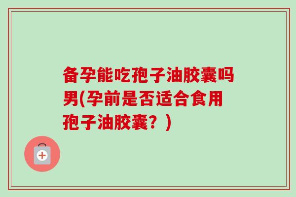 备孕能吃孢子油胶囊吗男(孕前是否适合食用孢子油胶囊?) 备孕能吃孢子油胶囊吗男(孕前是否适合食用孢子油胶囊?)