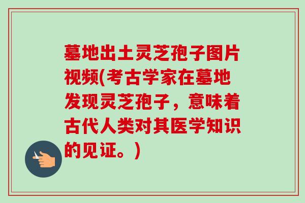 墓地出土灵芝孢子图片视频(考古学家在墓地发现灵芝孢子,意味着古代人类对其医学知识的见证。) 墓地出土灵芝孢子图片视频(考古学家在墓地发现灵芝孢子,意味着古代人类对其医学知识的见证。)