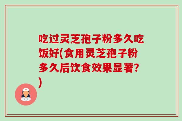 吃过灵芝孢子粉多久吃饭好(食用灵芝孢子粉多久后饮食效果显著?) 吃过灵芝孢子粉多久吃饭好(食用灵芝孢子粉多久后饮食效果显著?)
