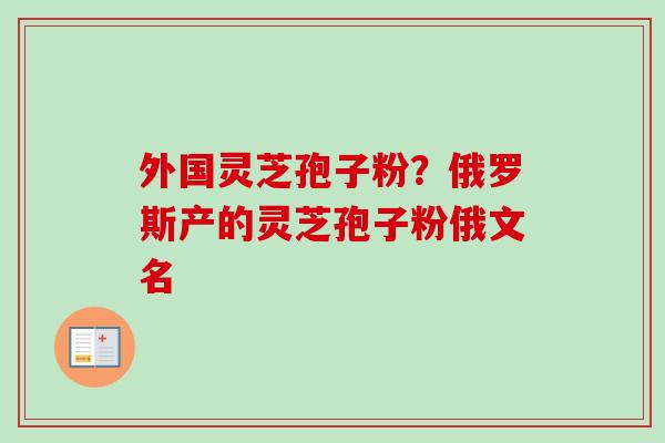 外国灵芝孢子粉？俄罗斯产的灵芝孢子粉俄文名