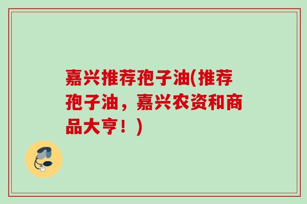 嘉兴推荐孢子油(推荐孢子油,嘉兴农资和商品大亨!) 嘉兴推荐孢子油(推荐孢子油,嘉兴农资和商品大亨!)