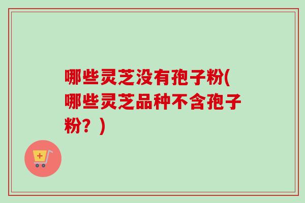 哪些灵芝没有孢子粉(哪些灵芝品种不含孢子粉?) 哪些灵芝没有孢子粉(哪些灵芝品种不含孢子粉?)