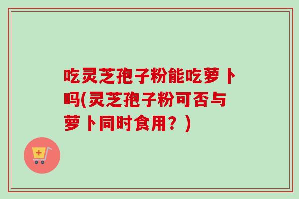 吃灵芝孢子粉能吃萝卜吗(灵芝孢子粉可否与萝卜同时食用？)