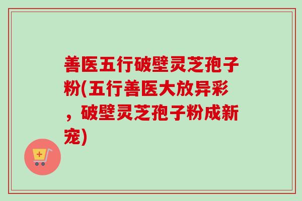 善医五行破壁灵芝孢子粉(五行善医大放异彩,破壁灵芝孢子粉成新宠) 善医五行破壁灵芝孢子粉(五行善医大放异彩,破壁灵芝孢子粉成新宠)