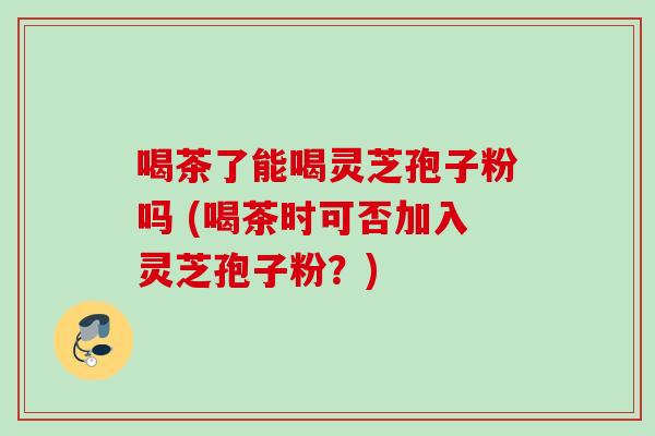 喝茶了能喝灵芝孢子粉吗 (喝茶时可否加入灵芝孢子粉?) 喝茶了能喝灵芝孢子粉吗 (喝茶时可否加入灵芝孢子粉?)