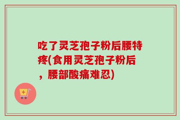 吃了灵芝孢子粉后腰特疼(食用灵芝孢子粉后,腰部酸痛难忍) 吃了灵芝孢子粉后腰特疼(食用灵芝孢子粉后,腰部酸痛难忍)