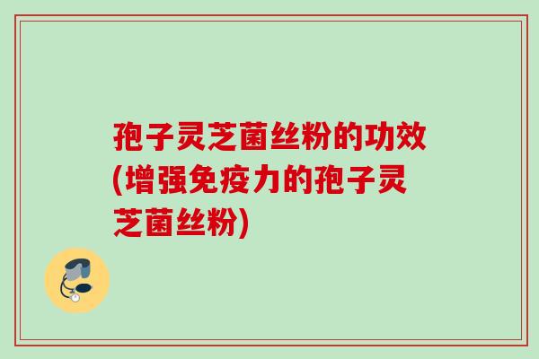孢子灵芝菌丝粉的功效(增强免疫力的孢子灵芝菌丝粉)