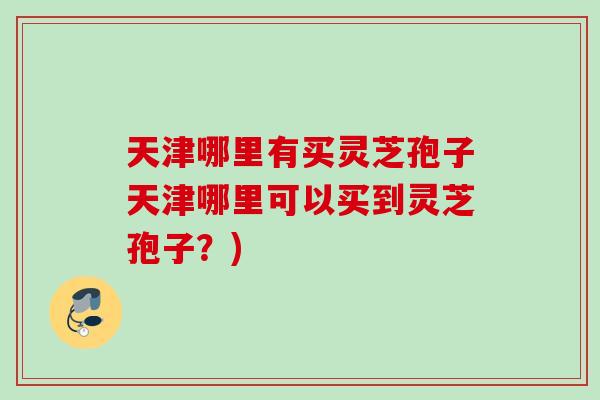 天津哪里有买灵芝孢子天津哪里可以买到灵芝孢子?) 天津哪里有买灵芝孢子天津哪里可以买到灵芝孢子?)