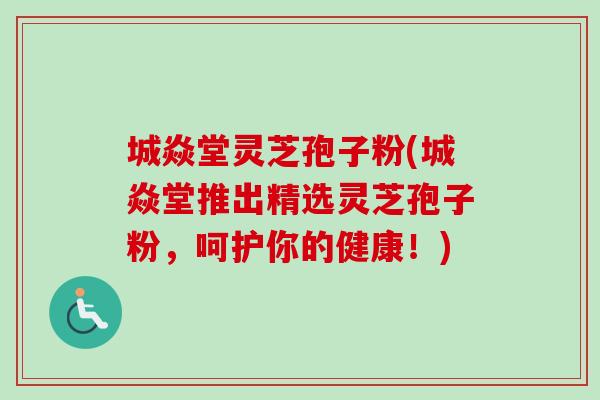 城焱堂灵芝孢子粉(城焱堂推出精选灵芝孢子粉,呵护你的健康!) 城焱堂灵芝孢子粉(城焱堂推出精选灵芝孢子粉,呵护你的健康!)