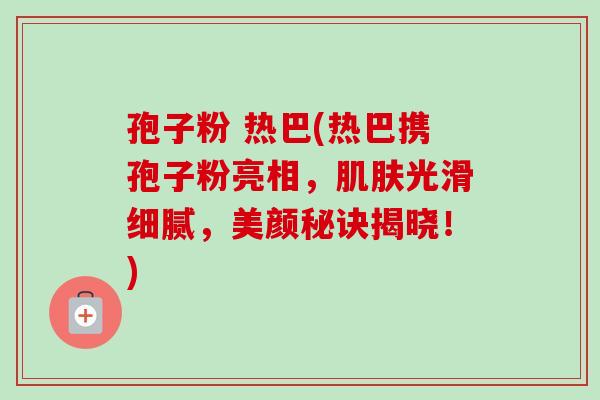 孢子粉 热巴(热巴携孢子粉亮相,光滑细腻,美颜秘诀揭晓!) 孢子粉 热巴(热巴携孢子粉亮相,光滑细腻,美颜秘诀揭晓!)