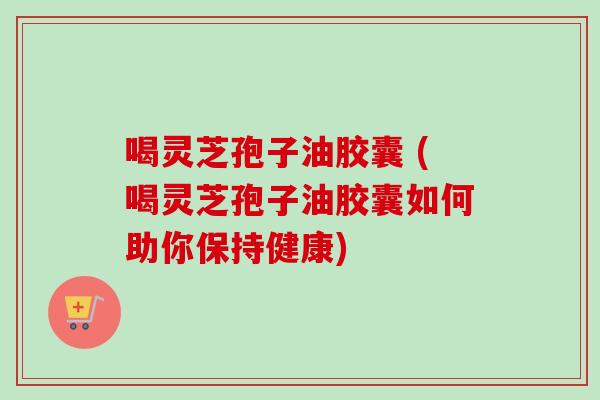 喝灵芝孢子油胶囊 (喝灵芝孢子油胶囊如何助你保持健康)